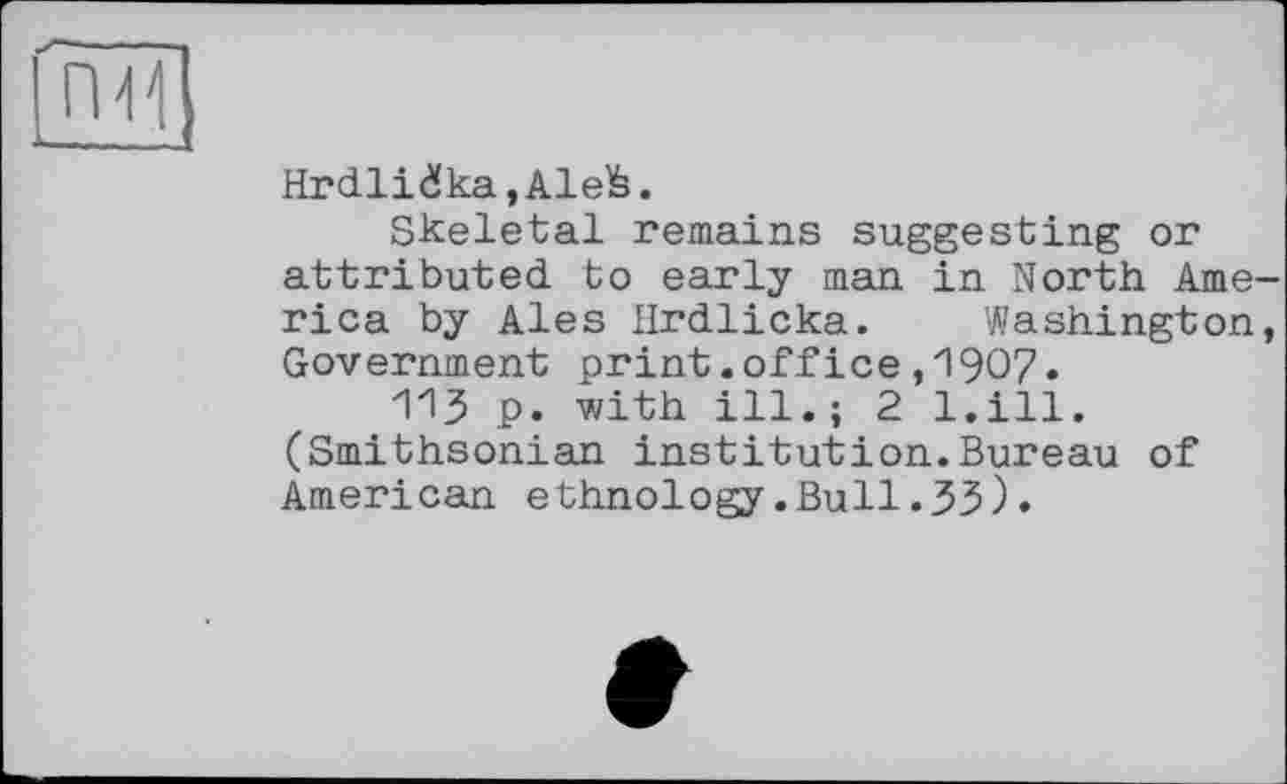 ﻿Hrdlidka,Alefe.
Skeletal remains suggesting or attributed to early man in North Arne rica by Ales Hrdlicka. Washington Government print.office,1907.
113 p. with ill.; 2 l.ill. (Smithsonian institution.Bureau of American ethnology.Bull.33).